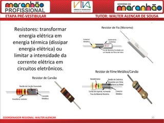 ETAPA PRÉ-VESTIBULAR                  TUTOR: WALTER ALENCAR DE SOUSA


       Resistores: transformar
         energia elétrica em
      energia térmica (dissipar
         energia elétrica) ou
      limitar a intensidade da
        corrente elétrica em
        circuitos eletrônicos.




COORDENADOR REGIONAL: WALTER ALENCAR                             20
 