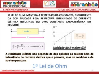 ETAPA PRÉ-VESTIBULAR                      TUTOR: WALTER ALENCAR DE SOUSA

      1ª LEI DE OHM: MANTIDA A TEMPERATURA CONSTANTE, O QUOCIENTE
      DA DDP APLICADA PELA RESPECTIVA INTENSIDADE DE CORRENTE
      ELÉTRICA RESULTAVA EM UMA CONSTANTE CARACTERÍSTICA DO
      RESISTOR.




                                  1ª Lei de Ohm
COORDENADOR REGIONAL: WALTER ALENCAR                                 21
 