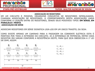 ETAPA PRÉ-VESTIBULAR                                     TUTOR: WALTER ALENCAR DE SOUSA
                                       ASSOCIAÇÃO DE RESISTORES
EM UM CIRCUITO É POSSÍVEL ORGANIZAR CONJUNTOS DE RESISTORES INTERLIGADOS,
CHAMADA ASSOCIAÇÃO DE RESISTORES. O COMPORTAMENTO DESTA ASSOCIAÇÃO VARIA
CONFORME A LIGAÇÃO ENTRE OS RESISTORES, SENDO SEUS POSSÍVEIS TIPOS: EM SÉRIE, EM
PARALELO E MISTA.
ASSOCIAÇÃO EM SÉRIE

ASSOCIAR RESISTORES EM SÉRIE SIGNIFICA LIGÁ-LOS EM UM ÚNICO TRAJETO, OU SEJA:

COMO EXISTE APENAS UM CAMINHO PARA A PASSAGEM DA CORRENTE ELÉTRICA ESTA É
MANTIDA POR TODA A EXTENSÃO DO CIRCUITO. JÁ A DIFERENÇA DE POTENCIAL ENTRE CADA
RESISTOR IRÁ VARIAR CONFORME A RESISTÊNCIA DESTE, PARA QUE SEJA OBEDECIDA A 1ª LEI
DE OHM, ASSIM:




COORDENADOR REGIONAL: WALTER ALENCAR                                                25
 