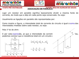 ETAPA PRÉ-VESTIBULAR                                  TUTOR: WALTER ALENCAR DE SOUSA
                                       ASSOCIAÇÃO EM PARALELO:

 Ligar um resistor em paralelo significa basicamente dividir a mesma fonte de
 corrente, de modo que a ddp em cada ponto seja conservada. Ou seja:

 Usualmente as ligações em paralelo são representadas por:

 Como mostra a figura, a intensidade total de corrente do circuito é igual à soma das
 intensidades medidas sobre cada resistor, ou seja:

 Pela 1ª lei de ohm:

 E por esta expressão, já que a intensidade da corrente e a tensão são mantidas,
 podemos concluir que a resistência total em um circuito em paralelo é dada por:




COORDENADOR REGIONAL: WALTER ALENCAR                                             26
 
