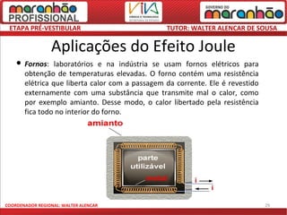 ETAPA PRÉ-VESTIBULAR                             TUTOR: WALTER ALENCAR DE SOUSA

                 Aplicações do Efeito Joule
       Fornos: laboratórios e na indústria se usam fornos elétricos para
        obtenção de temperaturas elevadas. O forno contém uma resistência
        elétrica que liberta calor com a passagem da corrente. Ele é revestido
        externamente com uma substância que transmite mal o calor, como
        por exemplo amianto. Desse modo, o calor libertado pela resistência
        fica todo no interior do forno.




COORDENADOR REGIONAL: WALTER ALENCAR                                             29
 