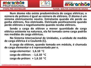 ETAPA PRÉ-VESTIBULAR                   TUTOR: WALTER ALENCAR DE SOUSA

        Num átomo não existe predominância de cargas elétricas; o
   número de prótons é igual ao número de elétrons. O átomo é um
   sistema eletricamente neutro. Entretanto quando ele perde ou
   ganha elétrons, fica eletrizado. Eletrizado positivamente quando
   perde elétrons e negativamente quando recebe elétrons.
        Sendo a carga do elétron a menor quantidade de carga
   elétrica existente na natureza, ela foi tomada como carga padrão
   nas medidas de carga elétricas.
        No Sistema Internacional de Unidades, a unidade de medida
   de carga elétrica é o Coulomb (C).
        A carga do elétron, quando tomada em módulo, é chamada
   de carga elementar e é representada por e.
        carga elementar: 1,6.10 - 19 C
        carga do elétron: - 1,6.10 - 19 C
        carga do próton: + 1,6.10 - 19 C

COORDENADOR REGIONAL: WALTER ALENCAR                               3
 