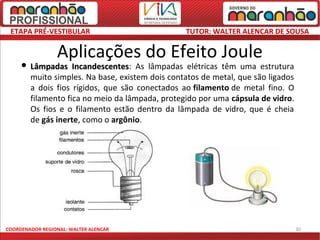 ETAPA PRÉ-VESTIBULAR                            TUTOR: WALTER ALENCAR DE SOUSA

                 Aplicações do Efeito Joule
      Lâmpadas     Incandescentes: As lâmpadas elétricas têm uma estrutura
                    Incandescentes
        muito simples. Na base, existem dois contatos de metal, que são ligados
        a dois fios rígidos, que são conectados ao filamento de metal fino. O
        filamento fica no meio da lâmpada, protegido por uma cápsula de vidro.
        Os fios e o filamento estão dentro da lâmpada de vidro, que é cheia
        de gás inerte, como o argônio.




COORDENADOR REGIONAL: WALTER ALENCAR                                              30
 