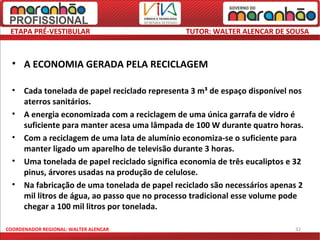 ETAPA PRÉ-VESTIBULAR                           TUTOR: WALTER ALENCAR DE SOUSA



  • A ECONOMIA GERADA PELA RECICLAGEM

  •   Cada tonelada de papel reciclado representa 3 m³ de espaço disponível nos
      aterros sanitários.
  •   A energia economizada com a reciclagem de uma única garrafa de vidro é
      suficiente para manter acesa uma lâmpada de 100 W durante quatro horas.
  •   Com a reciclagem de uma lata de alumínio economiza-se o suficiente para
      manter ligado um aparelho de televisão durante 3 horas.
  •   Uma tonelada de papel reciclado significa economia de três eucaliptos e 32
      pinus, árvores usadas na produção de celulose.
  •   Na fabricação de uma tonelada de papel reciclado são necessários apenas 2
      mil litros de água, ao passo que no processo tradicional esse volume pode
      chegar a 100 mil litros por tonelada.

COORDENADOR REGIONAL: WALTER ALENCAR                                         32
 