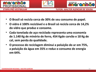ETAPA PRÉ-VESTIBULAR                     TUTOR: WALTER ALENCAR DE SOUSA



    • O Brasil só recicla cerca de 30% de seu consumo de papel.
    • O vidro é 100% reciclável e o Brasil só recicla cerca de 14,2%
      do vidro que produz e consome.
    • Cada tonelada de aço reciclado representa uma economia
      de 1.140 Kg de minério de ferro, 454 Kgde carvão e 18 Kg de
      cal, sem perda da qualidade.
    • O processo de reciclagem diminui a poluição do ar em 75%,
      a poluição da água em 35% e reduz o consumo de energia
      em 64%.



COORDENADOR REGIONAL: WALTER ALENCAR                                33
 