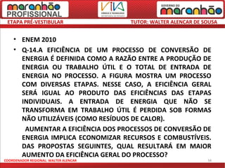 ETAPA PRÉ-VESTIBULAR                  TUTOR: WALTER ALENCAR DE SOUSA


    • ENEM 2010
    • Q-14.A EFICIÊNCIA DE UM PROCESSO DE CONVERSÃO DE
      ENERGIA É DEFINIDA COMO A RAZÃO ENTRE A PRODUÇÃO DE
      ENERGIA OU TRABALHO ÚTIL E O TOTAL DE ENTRADA DE
      ENERGIA NO PROCESSO. A FIGURA MOSTRA UM PROCESSO
      COM DIVERSAS ETAPAS. NESSE CASO, A EFICIÊNCIA GERAL
      SERÁ IGUAL AO PRODUTO DAS EFICIÊNCIAS DAS ETAPAS
      INDIVIDUAIS. A ENTRADA DE ENERGIA QUE NÃO SE
      TRANSFORMA EM TRABALHO ÚTIL É PERDIDA SOB FORMAS
      NÃO UTILIZÁVEIS (COMO RESÍDUOS DE CALOR).
       AUMENTAR A EFICIÊNCIA DOS PROCESSOS DE CONVERSÃO DE
      ENERGIA IMPLICA ECONOMIZAR RECURSOS E COMBUSTÍVEIS.
      DAS PROPOSTAS SEGUINTES, QUAL RESULTARÁ EM MAIOR
      AUMENTO DA EFICIÊNCIA GERAL DO PROCESSO?
COORDENADOR REGIONAL: WALTER ALENCAR                             34
 