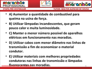 ETAPA PRÉ-VESTIBULAR               TUTOR: WALTER ALENCAR DE SOUSA

    • A) Aumentar a quantidade de combustível para
        queima na usina de força.
    • B) Utilizar lâmpadas incandescentes, que geram
        pouco calor e muita luminosidade.
    • C) Manter o menor número possível de aparelhos
        elétricos em funcionamento nas moradias.
    • D) Utilizar cabos com menor diâmetro nas linhas de
        transmissão a fim de economizar o material
        condutor.
    • E) Utilizar materiais com melhores propriedades
        condutoras nas linhas de transmissão e lâmpadas
        fluorescentes nas moradias.
COORDENADOR REGIONAL: WALTER ALENCAR                    36
 