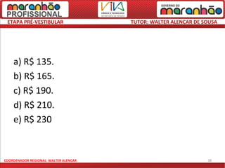 ETAPA PRÉ-VESTIBULAR                  TUTOR: WALTER ALENCAR DE SOUSA




    a) R$ 135.
    b) R$ 165.
    c) R$ 190.
    d) R$ 210.
    e) R$ 230


COORDENADOR REGIONAL: WALTER ALENCAR                             38
 