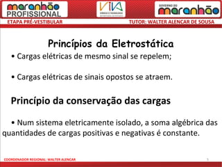 ETAPA PRÉ-VESTIBULAR                  TUTOR: WALTER ALENCAR DE SOUSA

   Princípio da atração e repulsão
                      Princípios da Eletrostática
   • Cargas elétricas de mesmo sinal se repelem;

   • Cargas elétricas de sinais opostos se atraem.

   Princípio da conservação das cargas
  • Num sistema eletricamente isolado, a soma algébrica das
quantidades de cargas positivas e negativas é constante.

COORDENADOR REGIONAL: WALTER ALENCAR                              5
 