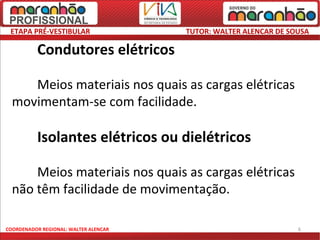 ETAPA PRÉ-VESTIBULAR                  TUTOR: WALTER ALENCAR DE SOUSA

          Condutores elétricos

     Meios materiais nos quais as cargas elétricas
  movimentam-se com facilidade.

          Isolantes elétricos ou dielétricos

      Meios materiais nos quais as cargas elétricas
  não têm facilidade de movimentação.

COORDENADOR REGIONAL: WALTER ALENCAR                              6
 