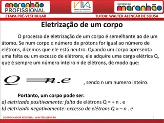 ETAPA PRÉ-VESTIBULAR                       TUTOR: WALTER ALENCAR DE SOUSA

                         Eletrização de um corpo
       O processo de eletrização de um corpo é semelhante ao de um
átomo. Se num corpo o número de prótons for igual ao número de
elétrons, dizemos que ele está neutro. Quando um corpo apresenta
uma falta ou um excesso de elétrons, ele adquire uma carga elétrica Q,
que é sempre um número inteiro n de elétrons, de modo que:


Q = .e
   n                                   , sendo n um numero inteiro.

        Portanto, um corpo pode ser:
a) eletrizado positivamente: falta de elétrons Q = + n . e
b) eletrizado negativamente: excesso de elétrons Q = – n . e
COORDENADOR REGIONAL: WALTER ALENCAR                                   7
 