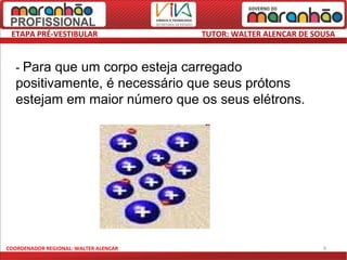 ETAPA PRÉ-VESTIBULAR                  TUTOR: WALTER ALENCAR DE SOUSA



   - Para que um corpo esteja carregado
   positivamente, é necessário que seus prótons
   estejam em maior número que os seus elétrons.




COORDENADOR REGIONAL: WALTER ALENCAR                              9
 