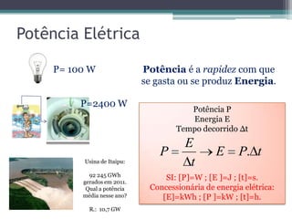 Potência Elétrica
P= 100 W
P=2400 W
Usina de Itaipu:
92 245 GWh
gerados em 2011.
Qual a potência
média nesse ano?
R.: 10,7 GW
Potência é a rapidez com que
se gasta ou se produz Energia.
Potência P
Energia E
Tempo decorrido ∆t
SI: [P]=W ; [E ]=J ; [t]=s.
Concessionária de energia elétrica:
[E]=kWh ; [P ]=kW ; [t]=h.
tPE
t
E
P .
 