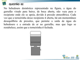 No bebedouro doméstico representado na figura, a água do
garrafão virado para baixo, de boca aberta, não vaza para o
recipiente onde ele se apoia, devido à pressão atmosférica. Cada
vez que a torneirinha desse recipiente é aberta, há um momentâneo
desequilíbrio de pressões, que permite a saída de água do
bebedouro e a entrada de ar no garrafão, mas que logo se
restabelece, assim que a torneirinha é fechada.
QUESTÃO 02
 