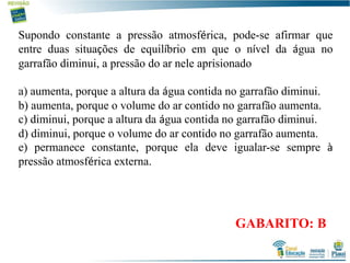 Supondo constante a pressão atmosférica, pode-se afirmar que
entre duas situações de equilíbrio em que o nível da água no
garrafão diminui, a pressão do ar nele aprisionado
a) aumenta, porque a altura da água contida no garrafão diminui.
b) aumenta, porque o volume do ar contido no garrafão aumenta.
c) diminui, porque a altura da água contida no garrafão diminui.
d) diminui, porque o volume do ar contido no garrafão aumenta.
e) permanece constante, porque ela deve igualar-se sempre à
pressão atmosférica externa.
GABARITO: B
 