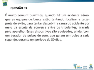 QUESTÃO 03
É muito comum ouvirmos, quando há um acidente aéreo,
que as equipes de busca estão tentando localizar a caixa-
preta do avião, para tentar descobrir a causa do acidente por
meio da escuta da conversa entre os tripulantes, gravada
pelo aparelho. Esses dispositivos são equipados, ainda, com
um gerador de pulsos de som, que geram um pulso a cada
segundo, durante um período de 30 dias.
 