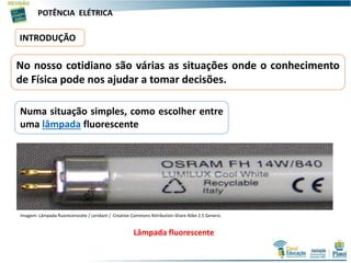 POTÊNCIA ELÉTRICA
INTRODUÇÃO
No nosso cotidiano são várias as situações onde o conhecimento
de Física pode nos ajudar a tomar decisões.
Numa situação simples, como escolher entre
uma lâmpada fluorescente
Imagem: Lâmpada fluorecenscete / Leridant / Creative Commons Attribution-Share Alike 2.5 Generic.
Lâmpada fluorescente
 