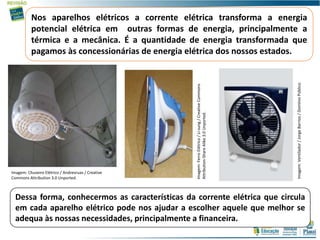 Nos aparelhos elétricos a corrente elétrica transforma a energia
potencial elétrica em outras formas de energia, principalmente a
térmica e a mecânica. É a quantidade de energia transformada que
pagamos às concessionárias de energia elétrica dos nossos estados.
Dessa forma, conhecermos as características da corrente elétrica que circula
em cada aparelho elétrico pode nos ajudar a escolher aquele que melhor se
adequa às nossas necessidades, principalmente a financeira.
Imagem:FerroElétrico/Li-sung/CreativeCommons
Attribution-ShareAlike3.0Unported.
Imagem: Chuveiro Elétrico / Andrevruas / Creative
Commons Attribution 3.0 Unported.
Imagem:Ventilador/JorgeBarrios/DomínioPúblico.
 