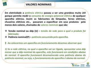 VALORES NOMINAIS
Em eletricidade a potência elétrica passou a ser uma grandeza muito útil
porque permite medir o consumo de energia potencial elétrica de qualquer
aparelho elétrico. Assim os fabricantes de lâmpadas, ferros elétricos,
chuveiros elétricos etc., passaram a especificar em seus produtos pelo
menos dois valores, chamados de valores nominais que são:
 Tensão nominal ou ddp (U) – tensão da rede para a qual o produto foi
fabricado;
 Potência nominal(P) – potência consumida pelo aparelho.
‡ Ao colocarmos um aparelho em funcionamento devemos observar que:
1) Se a rede elétrica, na qual o aparelho vai ser ligado, apresentar uma ddp
menor que a ddp nominal do aparelho, este funcionará em condições abaixo
do normal. O aparelho funcionará desenvolvendo uma potência abaixo da
potência nominal, ou seja, o funcionamento do aparelho é abaixo do normal.
 