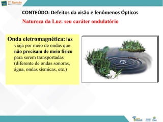 CONTEÚDO: Defeitos da visão e fenômenos Ópticos
Natureza da Luz: seu caráter ondulatório
Onda eletromagnética: luz
viaja por meio de ondas que
não precisam de meio físico
para serem transportadas
(diferente de ondas sonoras,
água, ondas sísmicas, etc.)
 