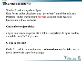Caráter ondulatório:
Similar à pedra lançada na água.
Esta forma ondas circulares que “perturbam” um folha próxima.
Portanto, ondas transportam energia do lugar onde pedra foi
lançada até o local da folha
Onda não é objeto físico:
a água não viajou da pedra até a folha – superfície da agua oscilou
à medida que ONDA passava
O que se moveu?
Onda é o padrão de movimento, o sobe-e-desce oscilatório que se
move através da superfície da água
 