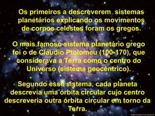 Os primeiros a descreverem sistemas
planetários explicando os movimentos
de corpos celestes foram os gregos.
O mais famoso sistema planetário grego
foi o de Cláudio Ptolomeu (100-170), que
considerava a Terra como o centro do
Universo (sistema geocêntrico).
Segundo esse sistema, cada planeta
descrevia uma órbita circular cujo centro
descreveria outra órbita circular em torno da
Terra.
 