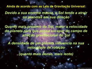 Ainda de acordo com as Leis da Gravitação Universal:
Devido a sua enorme massa, o Sol tende a atrair
os planetas em sua direção
Quanto mais próximo do Sol, maior a velocidade
do planeta para que possa escapar do campo de
atração gravitacional do Sol
A densidade de um planeta influencia na sua
velocidade de rotação
(quanto mais denso, mais lento)
 