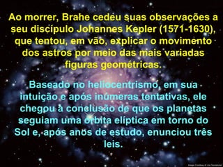 Ao morrer, Brahe cedeu suas observações a
seu discípulo Johannes Kepler (1571-1630),
que tentou, em vão, explicar o movimento
dos astros por meio das mais variadas
figuras geométricas.
Baseado no heliocentrismo, em sua
intuição e após inúmeras tentativas, ele
chegou à conclusão de que os planetas
seguiam uma órbita elíptica em torno do
Sol e, após anos de estudo, enunciou três
leis.
 