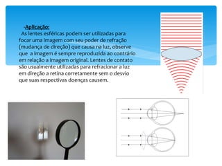 - Aplicação: As lentes esféricas podem ser utilizadas para focar uma imagem com seu poder de refração (mudança de direção) que causa na luz, observe que  a imagem é sempre reproduzida ao contrário em relação a imagem original. Lentes de contato são usualmente utilizadas para refracionar a luz em direção a retina corretamente sem o desvio que suas respectivas doenças causem. 