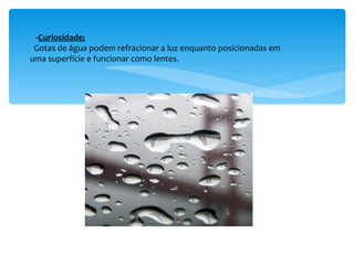 - Curiosidade: Gotas de água podem refracionar a luz enquanto posicionadas em uma superfície e funcionar como lentes. 