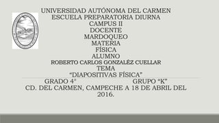 UNIVERSIDAD AUTÓNOMA DEL CARMEN
ESCUELA PREPARATORIA DIURNA
CAMPUS II
DOCENTE
MARDOQUEO
MATERIA
FÍSICA
ALUMNO
ROBERTO CARLOS GONZALÉZ CUELLAR
TEMA
“DIAPOSITIVAS FÍSICA”
GRADO 4° GRUPO “K”
CD. DEL CARMEN, CAMPECHE A 18 DE ABRIL DEL
2016.
 