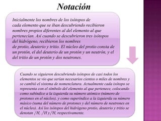 Notación
Inicialmente los nombres de los isótopos de
cada elemento que se iban descubriendo recibieron
nombres propios diferentes al del elemento al que
pertenecían. Así cuando se descubrieron tres isótopos
del hidrógeno, recibieron los nombres
de protio, deuterio y tritio. El núcleo del protio consta de
un protón, el del deuterio de un protón y un neutrón, y el
del tritio de un protón y dos neutrones.

Cuando se siguieron descubriendo isótopos de casi todos los
elementos se vio que serían necesarios cientos o miles de nombres y
se cambió el sistema de nomenclatura. Actualmente cada isótopo se
representa con el símbolo del elemento al que pertenece, colocando
como subíndice a la izquierda su número atómico (número de
protones en el núcleo), y como superíndice a la izquierda su número
másico (suma del número de protones y del número de neutrones en
el núcleo). Así los isótopos del hidrógeno protio, deuterio y tritio se
denotan 11H, 12H y13H, respectivamente.

 