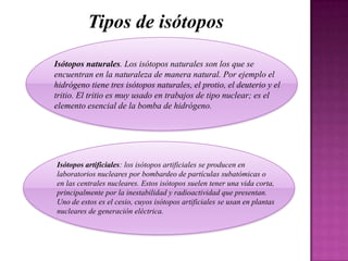 Tipos de isótopos
Isótopos naturales. Los isótopos naturales son los que se
encuentran en la naturaleza de manera natural. Por ejemplo el
hidrógeno tiene tres isótopos naturales, el protio, el deuterio y el
tritio. El tritio es muy usado en trabajos de tipo nuclear; es el
elemento esencial de la bomba de hidrógeno.

Isótopos artificiales: los isótopos artificiales se producen en
laboratorios nucleares por bombardeo de partículas subatómicas o
en las centrales nucleares. Estos isótopos suelen tener una vida corta,
principalmente por la inestabilidad y radioactividad que presentan.
Uno de estos es el cesio, cuyos isótopos artificiales se usan en plantas
nucleares de generación eléctrica.

 