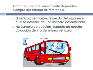 Esta observación nos lleva a asegurar que las
Características del movimiento dependen
siempre del sistema de referencia.
 El vehículo se mueve, respecto del lugar en el
cual se detiene, de una manera determinada.
 No cambia de posición respecto de nuestra
ubicación dentro del mismo vehículo
 