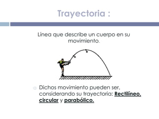  Dichos movimiento pueden ser,
considerando su trayectoria: Rectilíneo,
circular y parabólico.
Trayectoria :
Línea que describe un cuerpo en su
movimiento.
 