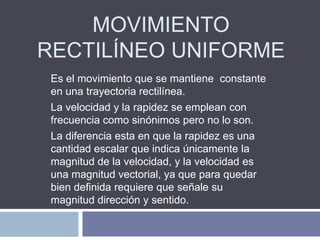 MOVIMIENTO
RECTILÍNEO UNIFORME
Es el movimiento que se mantiene constante
en una trayectoria rectilínea.
La velocidad y la rapidez se emplean con
frecuencia como sinónimos pero no lo son.
La diferencia esta en que la rapidez es una
cantidad escalar que indica únicamente la
magnitud de la velocidad, y la velocidad es
una magnitud vectorial, ya que para quedar
bien definida requiere que señale su
magnitud dirección y sentido.
 