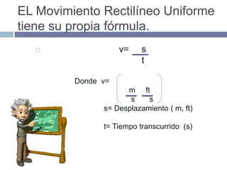 EL Movimiento Rectilíneo Uniforme
tiene su propia fórmula.
 v= s
t
Donde v=
m ft
s s
s= Desplazamiento ( m, ft)
t= Tiempo transcurrido (s)
 