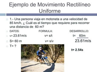 Ejemplo de Movimiento Rectilíneo
Uniforme
 1.- Una persona viaja en motoneta a una velocidad de
85 km/h, ¿ Cuál es el tiempo que requiere para recorrer
una distancia de 60 m?
 DATOS: FORMULA: DESARROLLO:
 v= 23.61m/s v= s/t t= 60m
 S= 60 m v= s/v 23.61m/s
 T= ?
t= 2.54s
 