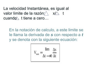 En la notación de calculo, a este limite se
le llama la derivada de s con respecto a t
y se denota con la siguiente ecuación:
La velocidad Instantánea, es igual al
valor limite de la razón: x/ t
cuando t tiene a cero…
 