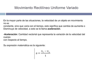 Movimiento Rectilíneo Uniforme Variado
En la mayor parte de las situaciones, la velocidad de un objeto en movimiento
no es
constante, sino que varia con el tiempo, esto significa que cambia de aumenta o
Disminuye de velocidad, a esto se le llama aceleración.
-Aceleración: Cantidad vectorial que representa la variación de la velocidad del
cuerpo
con respecto al tiempo.
Su expresión matemática es la siguiente:
 