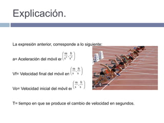 Explicación.
La expresión anterior, corresponde a lo siguiente:
a= Aceleración del móvil en
Vf= Velocidad final del móvil en:
Vo= Velocidad inicial del móvil en:
T= tiempo en que se produce el cambio de velocidad en segundos.
 