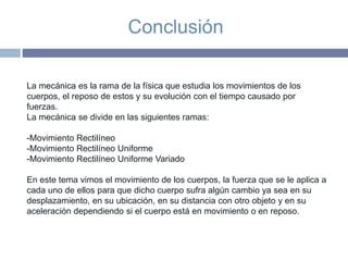 Conclusión
La mecánica es la rama de la física que estudia los movimientos de los
cuerpos, el reposo de estos y su evolución con el tiempo causado por
fuerzas.
La mecánica se divide en las siguientes ramas:
-Movimiento Rectilíneo
-Movimiento Rectilíneo Uniforme
-Movimiento Rectilíneo Uniforme Variado
En este tema vimos el movimiento de los cuerpos, la fuerza que se le aplica a
cada uno de ellos para que dicho cuerpo sufra algún cambio ya sea en su
desplazamiento, en su ubicación, en su distancia con otro objeto y en su
aceleración dependiendo si el cuerpo está en movimiento o en reposo.
 