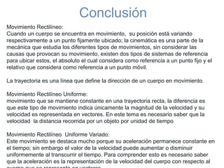 Conclusión
Movimiento Rectilíneo:
Cuando un cuerpo se encuentra en movimiento, su posición está variando
respectivamente a un punto fijamente ubicado; la cinemática es una parte de la
mecánica que estudia los diferentes tipos de movimientos, sin considerar las
causas que provocan su movimiento, existen dos tipos de sistemas de referencia
para ubicar estos, el absoluto el cual considera como referencia a un punto fijo y el
relativo que considera como referencia a un punto móvil.
La trayectoria es una línea que define la dirección de un cuerpo en movimiento.
Movimiento Rectilíneo Uniforme:
movimiento que se mantiene constante en una trayectoria recta, la diferencia es
que este tipo de movimiento indica únicamente la magnitud de la velocidad y su
velocidad es representada en vectores. En este tema es necesario saber que la
velocidad la distancia recorrida por un objeto por unidad de tiempo
Movimiento Rectilíneo Uniforme Variado:
Este movimiento se destaca mucho porque su aceleración permanece constante en
el tiempo; sin embargo el valor de la velocidad puede aumentar o disminuir
uniformemente al transcurrir el tiempo. Para comprender esto es necesario saber
que la aceleración es la representación de la velocidad del cuerpo con respecto al
 