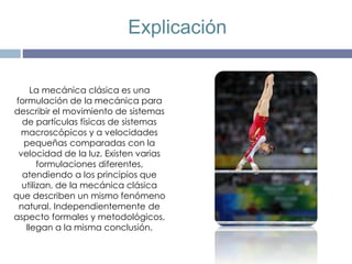 La mecánica clásica es una
formulación de la mecánica para
describir el movimiento de sistemas
de partículas físicas de sistemas
macroscópicos y a velocidades
pequeñas comparadas con la
velocidad de la luz. Existen varias
formulaciones diferentes,
atendiendo a los principios que
utilizan, de la mecánica clásica
que describen un mismo fenómeno
natural. Independientemente de
aspecto formales y metodológicos,
llegan a la misma conclusión.
Explicación
 
