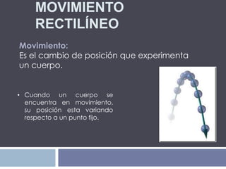 MOVIMIENTO
RECTILÍNEO
Movimiento:
Es el cambio de posición que experimenta
un cuerpo.
• Cuando un cuerpo se
encuentra en movimiento,
su posición esta variando
respecto a un punto fijo.
 