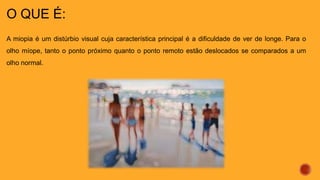 O QUE É:
A miopia é um distúrbio visual cuja característica principal é a dificuldade de ver de longe. Para o
olho míope, tanto o ponto próximo quanto o ponto remoto estão deslocados se comparados a um
olho normal.
 