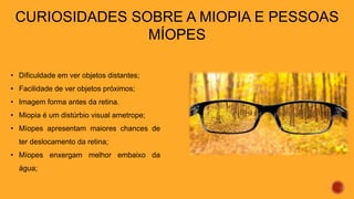 CURIOSIDADES SOBRE A MIOPIA E PESSOAS
MÍOPES
• Dificuldade em ver objetos distantes;
• Facilidade de ver objetos próximos;
• Imagem forma antes da retina.
• Miopia é um distúrbio visual ametrope;
• Míopes apresentam maiores chances de
ter deslocamento da retina;
• Míopes enxergam melhor embaixo da
água;
 