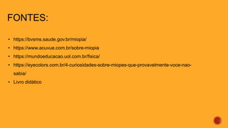 FONTES:
• https://bvsms.saude.gov.br/miopia/
• https://www.acuvue.com.br/sobre-miopia
• https://mundoeducacao.uol.com.br/fisica/
• https://eyecolors.com.br/4-curiosidades-sobre-miopes-que-provavelmente-voce-nao-
sabia/
• Livro didático
 