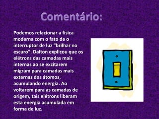 Podemos relacionar a física moderna com o fato de o interruptor de luz “brilhar no escuro”. Dalton explicou que os elétrons das camadas mais internas ao se excitarem migram para camadas mais externas dos átomos, acumulando energia. Ao voltarem para as camadas de origem, tais elétrons liberam esta energia acumulada em forma de luz. 