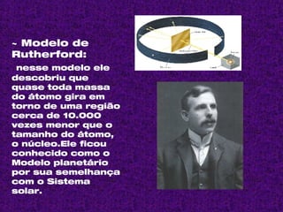 ~ Modelo de Rutherford: nesse modelo ele descobriu que  quase toda massa do átomo gira em torno de uma região cerca de 10.000 vezes menor que o tamanho do átomo, o núcleo.Ele ficou conhecido como o Modelo planetário por sua semelhança com o Sistema solar. 